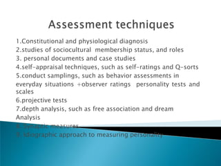 1.Constitutional and physiological diagnosis
2.studies of sociocultural membership status, and roles
3. personal documents and case studies
4.self-appraisal techniques, such as self-ratings and Q-sorts
5.conduct samplings, such as behavior assessments in
everyday situations +observer ratings personality tests and
scales
6.projective tests
7.depth analysis, such as free association and dream
Analysis
8. Synaptic measures
9. Idiographic approach to measuring personality
 
