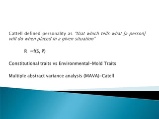 Cattell defined personality as ―that which tells what [a person]
will do when placed in a given situation‖

       R =f(S, P)

Constitutional traits vs Environmental-Mold Traits

Multiple abstract variance analysis (MAVA)-Catell
 