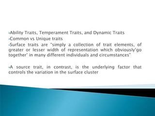 AbilityTraits, Temperament Traits, and Dynamic Traits
Common vs Unique traits

Surface traits are ―simply a collection of trait elements, of
greater or lesser width of representation which obviously‗go
together‘ in many different individuals and circumstances‖

A source trait, in contrast, is the underlying factor that
controls the variation in the surface cluster
 
