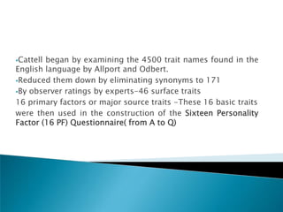 Cattellbegan by examining the 4500 trait names found in the
English language by Allport and Odbert.
Reduced them down by eliminating synonyms to 171

By observer ratings by experts-46 surface traits

16 primary factors or major source traits -These 16 basic traits
were then used in the construction of the Sixteen Personality
Factor (16 PF) Questionnaire( from A to Q)
 