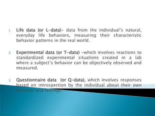 1.   Life data (or L-data)- data from the individual‘s natural,
     everyday life behaviors, measuring their characteristic
     behavior patterns in the real world.

2.   Experimental data (or T-data) -which involves reactions to
     standardized experimental situations created in a lab
     where a subject‘s behavior can be objectively observed and
     measured.

3.   Questionnaire data (or Q-data), which involves responses
     based on introspection by the individual about their own
     behavior and feelings
 