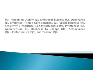 (A), Reasoning ,Ability (B), Emotional Stability (C), Dominance
(E), Liveliness (F),Rule Consciousness (G), Social Boldness (H),
Sensitivity (I),Vigilance (L),Abstractedness (M), Privateness (N),
Apprehension (O), Openness to Change (Q1), Self-reliance
(Q2), Perfectionism (Q3), and Tension (Q4).
 