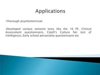 Thorough   psychometrician

Developed    various eminent tests like the 16 PF, Clinical
Assessment questionnaire, Catell‘s Culture fair test of
intelligence, Early school personality questionnaire etc
 