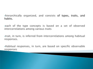hierarchically   organized, and consists of types, traits, and
habits.

each  of the type concepts is based on a set of observed
intercorrelations among various traits

trait,
     in turn, is inferred from intercorrelations among habitual
responses.

Habitualresponses, in turn, are based on specific observable
responses
 