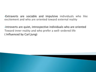 Extravertsare sociable and impulsive individuals who like
excitement and who are oriented toward external reality

introvertsare quiet, introspective individuals who are oriented
Toward inner reality and who prefer a well-ordered life
( Influenced by Carl Jung)
 