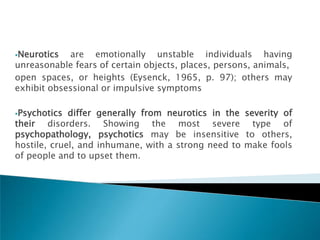 Neurotics  are emotionally unstable individuals having
unreasonable fears of certain objects, places, persons, animals,
open spaces, or heights (Eysenck, 1965, p. 97); others may
exhibit obsessional or impulsive symptoms

Psychotics  differ generally from neurotics in the severity of
their disorders. Showing the most severe type of
psychopathology, psychotics may be insensitive to others,
hostile, cruel, and inhumane, with a strong need to make fools
of people and to upset them.
 