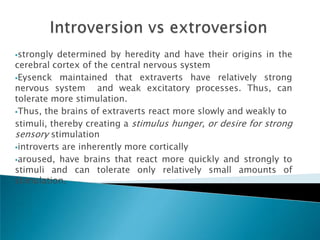 strongly  determined by heredity and have their origins in the
cerebral cortex of the central nervous system
Eysenck maintained that extraverts have relatively strong
nervous system and weak excitatory processes. Thus, can
tolerate more stimulation.
Thus, the brains of extraverts react more slowly and weakly to

stimuli, thereby creating a stimulus hunger, or desire for strong
sensory stimulation
introverts are inherently more cortically

aroused, have brains that react more quickly and strongly to
stimuli and can tolerate only relatively small amounts of
stimulation.
 