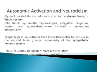 Eysenck located the seat of neuroticism in the visceral brain, or
limbic system
The limbic system-the hippocampus, amygdala, cingulum,
septum, and hypothalamus—are involved in generating
emotionality

People high in neuroticism have lower thresholds for activity in
the visceral brain greater responsivity of the sympathetic
nervous system

Thus, neurotics are innately more reactive; they
overreact to even mild forms of stimulation
 