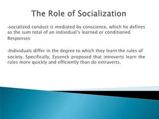 socialized
          conduct is mediated by conscience, which he defines
as the sum total of an individual‘s learned or conditioned
Responses

Individualsdiffer in the degree to which they learn the rules of
society. Specifically, Eysenck proposed that introverts learn the
rules more quickly and efficiently than do extraverts.
 