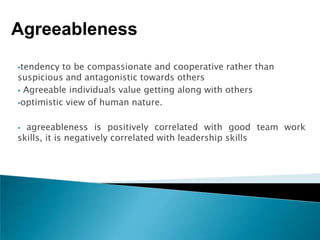 Agreeableness
tendency  to be compassionate and cooperative rather than
suspicious and antagonistic towards others
 Agreeable individuals value getting along with others

optimistic view of human nature.



 agreeableness is positively correlated with good team work
skills, it is negatively correlated with leadership skills
 
