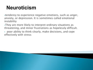 Neuroticism
tendency   to experience negative emotions, such as anger,
anxiety, or depression. It is sometimes called emotional
instability
They are more likely to interpret ordinary situations as
threatening, and minor frustrations as hopelessly difficult.
 poor ability to think clearly, make decisions, and cope
effectively with stress
 