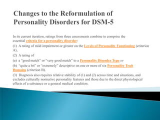 In its current iteration, ratings from three assessments combine to comprise the
essential criteria for a personality disorder:
(1) A rating of mild impairment or greater on the Levels of Personality Functioning (criterion
A),
(2) A rating of
(a) a “good match” or “very good match” to a Personality Disorder Type or
(b) “quite a bit” or “extremely” descriptive on one or more of six Personality Trait
Domains (criterion B).
(3) Diagnosis also requires relative stability of (1) and (2) across time and situations, and
excludes culturally normative personality features and those due to the direct physiological
effects of a substance or a general medical condition.
 