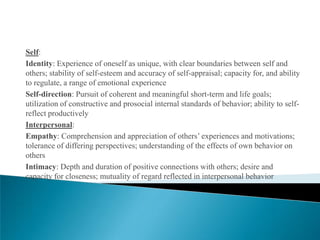 Self:
Identity: Experience of oneself as unique, with clear boundaries between self and
others; stability of self-esteem and accuracy of self-appraisal; capacity for, and ability
to regulate, a range of emotional experience
Self-direction: Pursuit of coherent and meaningful short-term and life goals;
utilization of constructive and prosocial internal standards of behavior; ability to self-
reflect productively
Interpersonal:
Empathy: Comprehension and appreciation of others’ experiences and motivations;
tolerance of differing perspectives; understanding of the effects of own behavior on
others
Intimacy: Depth and duration of positive connections with others; desire and
capacity for closeness; mutuality of regard reflected in interpersonal behavior
 
