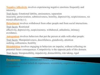 Negative Affectivity involves experiencing negative emotions frequently and
intensely.
Trait facets: Emotional lability, anxiousness, separation
insecurity, perseveration, submissiveness, hostility, depressivity, suspiciousness, res
tricted affectvity (-).
Detachment involves withdrawal from other people and from social interactions.
Trait facets: Restricted
affectivity, depressivity, suspiciousness, withdrawal, anhedonia, intimacy
avoidance,
Antagonism involves behaviors that put the person at odds with other people.
Trait facets: Manipulativeness, deceitfulness, grandiosity, attention
seeking, callousness, hostility
Disinhibition involves engaging in behaviors on impulse, without reflecting on
potential future consequences. Compulsivity is the opposite pole of this domain.
Trait facets: Irresponsibility, impulsivity, distractibility, risk taking, rigid
perfectionism (-).
Psychoticism involves unusual and bizarre experiences.
Trait facets: Unusual beliefs & experiences, eccentricity, cognitive & perceptual
dysregulation
 