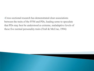 •Cross-sectional research has demonstrated clear associations
between the traits of the FFM and PDs, leading some to speculate
that PDs may best be understood as extreme, maladaptive levels of
these five normal personality traits (Trull & McCrae, 1994)
 