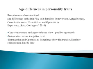 Recent research has examined
age differences in the Big Five trait domains: Extraversion, Agreeableness,
Conscientiousness, Neuroticism, and Openness to
Experience.(Soto, Gosling etal 2010)

Conscientiousness and Agreeableness show positive age trends
Neuroticism shows a negative trend

Extraversion and Openness to Experience show flat trends with minor
changes from time to time
 