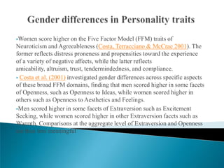 Women    score higher on the Five Factor Model (FFM) traits of
Neuroticism and Agreeableness (Costa, Terracciano & McCrae 2001). The
former reflects distress proneness and propensities toward the experience
of a variety of negative affects, while the latter reflects
amicability, altruism, trust, tendermindedness, and compliance.
 Costa et al. (2001) investigated gender differences across specific aspects
of these broad FFM domains, finding that men scored higher in some facets
of Openness, such as Openness to Ideas, while women scored higher in
others such as Openness to Aesthetics and Feelings.
Men scored higher in some facets of Extraversion such as Excitement
Seeking, while women scored higher in other Extraversion facets such as
Warmth. Comparisons at the aggregate level of Extraversion and Openness
are thus less meaningful
 