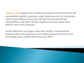 Budaev (1999) suggested an evolutionary hypothesis that Neuroticism and
Agreeableness together represent a single dimension with low Neuroticism
and low Agreeableness at one end, and high Neuroticism and high
Agreeableness at the other. His data suggested men and women fall at
opposite ends of this dimension

Gender differences were larger, rather than smaller, in industrialized
countries where more progressive socioculture gender role norms would
presumably lead to smaller differences(costa 2001)
 