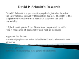 David P. Schmitt is a personality psychologist who founded
the International Sexuality Description Project. The ISDP is the
largest-ever cross-cultural research study on sex and
personality.

 13,243 participants from 56 nations responded to self-
report measures of personality and mating behavior

it appeared that the most
extraverted people tended to live in Serbia and Croatia, whereas the most
introverted
resided in Bangladesh and France. Post hoc analyses (e.g., Tukey’s
honestly significant
difference, HSD) confirmed these general national trends
 