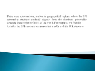 There were some nations, and entire geographical regions, where the BFI
personality structure deviated slightly from the dominant personality
structure characteristic of most of the world. For example, we found in
Asia that the BFI structure was somewhat at odds with the U.S. structure.
 
