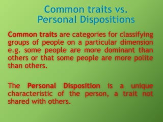 Common traits are categories for classifying
groups of people on a particular dimension
e.g. some people are more dominant than
others or that some people are more polite
than others.
The Personal Disposition is a unique
characteristic of the person, a trait not
shared with others.

 