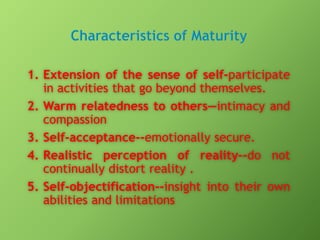 1. Extension of the sense of self-participate
in activities that go beyond themselves.
2. Warm relatedness to others—intimacy and
compassion
3. Self-acceptance--emotionally secure.
4. Realistic perception of reality--do not
continually distort reality .
5. Self-objectification--insight into their own
abilities and limitations

 