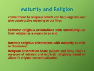 commitment to religious beliefs can help organize and
give constructive meaning to our lives
Extrinsic religious orientations with immaturity-use
their religion as a means to an end
Intrinsic religious orientations with maturity-as ends
in themselves.
Religious Orientation Scale (Allport and Ross, 1967) a
measure of intrinsic and extrinsic religiosity based on
Allport’s original conceptualization.

 