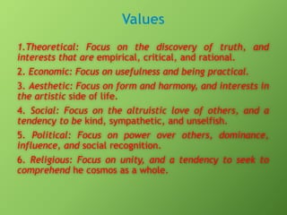 1.Theoretical: Focus on the discovery of truth, and
interests that are empirical, critical, and rational.
2. Economic: Focus on usefulness and being practical.
3. Aesthetic: Focus on form and harmony, and interests in
the artistic side of life.
4. Social: Focus on the altruistic love of others, and a
tendency to be kind, sympathetic, and unselfish.
5. Political: Focus on power over others, dominance,
influence, and social recognition.
6. Religious: Focus on unity, and a tendency to seek to
comprehend he cosmos as a whole.

 