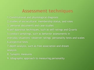 1.Constitutional and physiological diagnosis

2.studies of sociocultural membership status, and roles
3. personal documents and case studies
4.self-appraisal techniques, such as self-ratings and Q-sorts
5.conduct samplings, such as behavior assessments in

everyday situations +observer ratings personality tests and scales
6.projective tests
7.depth analysis, such as free association and dream
Analysis
8. Synaptic measures
9. Idiographic approach to measuring personality

 