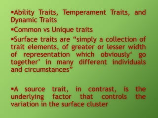 Ability Traits, Temperament Traits, and
Dynamic Traits
Common vs Unique traits
Surface traits are “simply a collection of
trait elements, of greater or lesser width
of representation which obviously‘ go
together’ in many different individuals
and circumstances”

A source trait, in contrast, is the
underlying factor that controls the
variation in the surface cluster

 