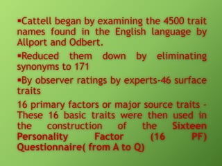 Cattell began by examining the 4500 trait
names found in the English language by
Allport and Odbert.
Reduced them down by eliminating
synonyms to 171
By observer ratings by experts-46 surface
traits
16 primary factors or major source traits These 16 basic traits were then used in
the
construction
of
the
Sixteen
Personality
Factor
(16
PF)
Questionnaire( from A to Q)

 