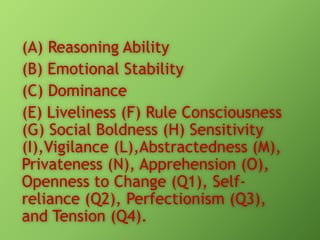 (A) Reasoning Ability
(B) Emotional Stability
(C) Dominance
(E) Liveliness (F) Rule Consciousness
(G) Social Boldness (H) Sensitivity
(I),Vigilance (L),Abstractedness (M),
Privateness (N), Apprehension (O),
Openness to Change (Q1), Selfreliance (Q2), Perfectionism (Q3),
and Tension (Q4).

 
