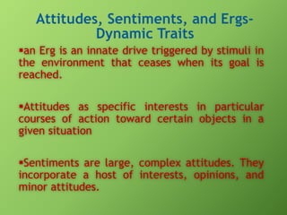 an Erg is an innate drive triggered by stimuli in
the environment that ceases when its goal is
reached.
Attitudes as specific interests in particular
courses of action toward certain objects in a
given situation
Sentiments are large, complex attitudes. They
incorporate a host of interests, opinions, and
minor attitudes.

 