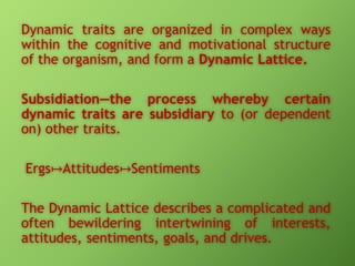 Dynamic traits are organized in complex ways
within the cognitive and motivational structure
of the organism, and form a Dynamic Lattice.
Subsidiation—the process whereby certain
dynamic traits are subsidiary to (or dependent
on) other traits.
Ergs↦Attitudes↦Sentiments
The Dynamic Lattice describes a complicated and
often bewildering intertwining of interests,
attitudes, sentiments, goals, and drives.

 