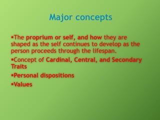 The proprium or self, and how they are
shaped as the self continues to develop as the
person proceeds through the lifespan.
Concept of Cardinal, Central, and Secondary
Traits
Personal dispositions
Values

 