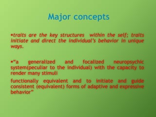 traits are the key structures within the self; traits
initiate and direct the individual’s behavior in unique
ways.
“a
generalized
and
focalized
neuropsychic
system(peculiar to the individual) with the capacity to
render many stimuli
functionally equivalent and to initiate and guide
consistent (equivalent) forms of adaptive and expressive
behavior”

 