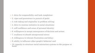 • 1. drive for responsibility and task completion;
• 2. vigor and persistence in pursuit of goals;
• 3. risk taking and originality in problem solving;
• 4. drive to exercise initiative in social situations;
• 5. self-confidence and sense of personal identity;
• 6. willingness to accept consequences of decision and action;
• 7. readiness to absorb interpersonal stress;
• 8. willingness to tolerate frustration and delay;
• 9. ability to influence other people’s behavior; and
• 10. capacity to structure social interaction systems to the purpose at
hand.
 