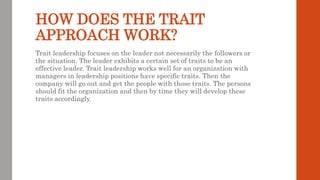 HOW DOES THE TRAIT
APPROACH WORK?
Trait leadership focuses on the leader not necessarily the followers or
the situation. The leader exhibits a certain set of traits to be an
effective leader. Trait leadership works well for an organization with
managers in leadership positions have specific traits. Then the
company will go out and get the people with those traits. The persons
should fit the organization and then by time they will develop these
traits accordingly.
 