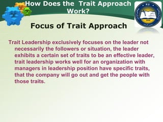 How Does the Trait Approach
Work?
Focus of Trait Approach
Trait Leadership exclusively focuses on the leader not
necessarily the followers or situation, the leader
exhibits a certain set of traits to be an effective leader,
trait leadership works well for an organization with
managers in leadership position have specific traits,
that the company will go out and get the people with
those traits.
 
