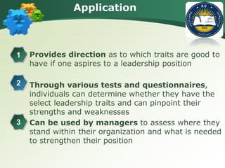 Application
 Provides direction as to which traits are good to
have if one aspires to a leadership position
 Through various tests and questionnaires,
individuals can determine whether they have the
select leadership traits and can pinpoint their
strengths and weaknesses
 Can be used by managers to assess where they
stand within their organization and what is needed
to strengthen their position
1
2
3
 