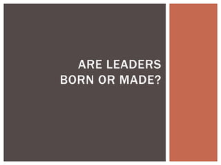 ARE LEADERS
BORN OR MADE?
 