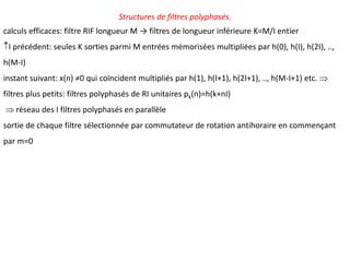 Structures de filtres polyphasés.
calculs efficaces: filtre RIF longueur M → filtres de longueur inférieure K=M/I entier
I précédent: seules K sorties parmi M entrées mémorisées multipliées par h(0), h(I), h(2I), ..,
h(M-I)
instant suivant: x(n) ≠0 qui coïncident multipliés par h(1), h(I+1), h(2I+1), .., h(M-I+1) etc. 
filtres plus petits: filtres polyphasés de RI unitaires pk(n)=h(k+nI)
 réseau des I filtres polyphasés en parallèle
sortie de chaque filtre sélectionnée par commutateur de rotation antihoraire en commençant
par m=0
 