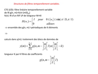 Structures de filtres temporellement variables.
CTE (I/D): filtre linéaire temporellement variable
de RI g(n, m)=h(nI-(mD)(I))
h(n): RI d'un RIF LP de longueur M=KI
 ensemble des g(n, m) I-périodiques de K éléments

calculs dans y(m): traitement des blocs de données de
longueur K par K filtres de coefficients


















1
0
)
(
)
,
(
)
(
N
k
k
I
m
x
I
I
m
m
n
g
m
y


 


ailleurs
I
D
w
pour
I
w
H v
v
0
)
/
,
/
min(
0
)
(


)
,
( I
I
m
m
n
g 






 
