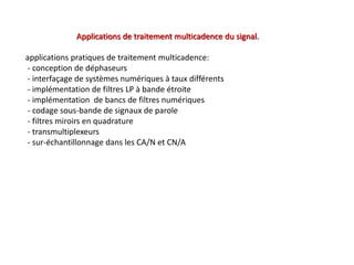 Applications de traitement multicadence du signal.
applications pratiques de traitement multicadence:
- conception de déphaseurs
- interfaçage de systèmes numériques à taux différents
- implémentation de filtres LP à bande étroite
- implémentation de bancs de filtres numériques
- codage sous-bande de signaux de parole
- filtres miroirs en quadrature
- transmultiplexeurs
- sur-échantillonnage dans les CA/N et CN/A
 