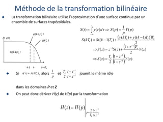  Si , alors et jouent le même rôle
dans les domaines P et Z
 On peut donc dériver H(z) de H(p) par la transformation
 
 
 
  )
(
1
1
2
)
(
)
(
2
1
)
(
)
(
2
)
)
1
((
)
(
)
)
1
((
)
(
)
(
1
)
(
)
(
)
(
1
1
1
1
z
Y
z
z
T
z
S
z
Y
T
z
z
S
z
z
S
T
T
k
y
kT
y
T
k
S
kT
S
p
Y
p
p
S
d
y
t
S
e
e
e
e
e
e
e
t





















  

Méthode de la transformation bilinéaire
k-1 k t=kTe
y(t)
y((k-1)Te )
y(kTe )
S((k-1)Te )
p
1
1
1
e
z
1
z
1
2
T




)
kT
(
A
)
t
(
A e

1
1
1
1
2
)
(
)
(






z
z
T
p
e
p
H
z
H
 La transformation bilinéaire utilise l’approximation d’une surface continue par un
ensemble de surfaces trapézoïdales.
 
