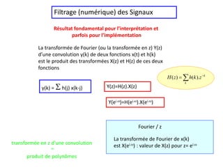 Filtrage (numérique) des Signaux
Résultat fondamental pour l’interprétation et
parfois pour l’implémentation
La transformée de Fourier (ou la transformée en z) Y(z)
d’une convolution y(k) de deux fonctions x(t) et h(k)
est le produit des transformées X(z) et H(z) de ces deux
fonctions
y(k) = Sh(j) x(k-j) Y(z)=H(z).X(z)
La transformée de Fourier de x(k)
est X(ei.) : valeur de X(z) pour z= ei.
Fourier / z
Y(ei.)=H(ei.).X(ei.)
 

k
k
z
k
h
z
H ).
(
)
(
transformée en z d’une convolution
~
produit de polynômes
 