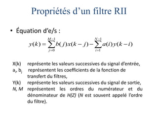 Propriétés d’un filtre RII
• Équation d’e/s :










1
1
1
0
)
(
)
(
)
(
)
(
)
(
N
i
M
j
i
k
y
i
a
j
k
x
j
b
k
y
X(k) représente les valeurs successives du signal d’entrée,
ai, bj représentent les coefficients de la fonction de
transfert du filtres,
Y(k) représente les valeurs successives du signal de sortie,
N, M représentent les ordres du numérateur et du
dénominateur de H(Z) (N est souvent appelé l’ordre
du filtre).
 