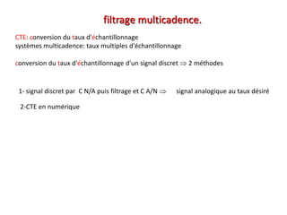CTE: conversion du taux d'échantillonnage
systèmes multicadence: taux multiples d'échantillonnage
conversion du taux d'échantillonnage d'un signal discret  2 méthodes
filtrage multicadence.
1- signal discret par C N/A puis filtrage et C A/N  signal analogique au taux désiré
2-CTE en numérique
 
