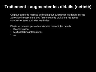 Traitement : augmenter les détails (netteté)
On peut utiliser le masque de l’objet pour augmenter les détails sur les
zones lumineuses sans trop faire monter le bruit dans les zones
sombres et sans surtraiter les étoiles
Plusieurs process permettent de faire ressortir les détails :
• Déconvolution
• MultiscaleLinearTransform
• …
 