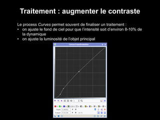 Traitement : augmenter le contraste
Le process Curves permet souvent de finaliser un traitement :
• on ajuste le fond de ciel pour que l’intensité soit d’environ 8-10% de
la dynamique
• on ajuste la luminosité de l’objet principal
 